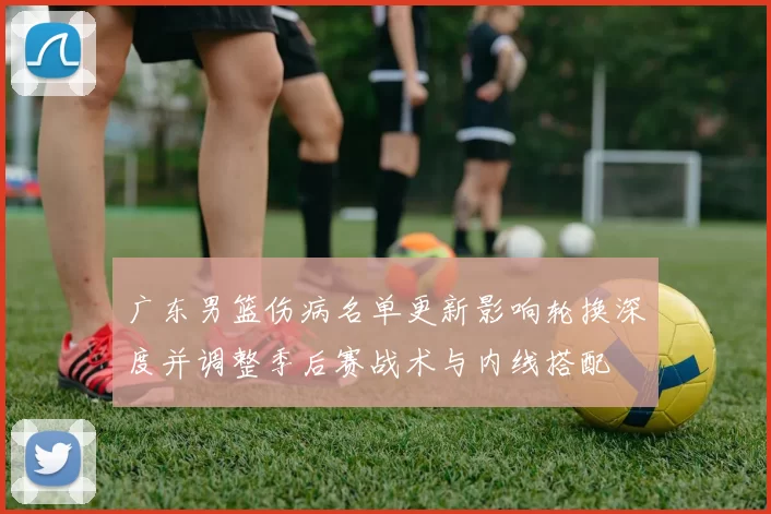 广东男篮伤病名单更新影响轮换深度并调整季后赛战术与内线搭配