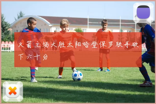 火箭主场大胜太阳哈登保罗联手砍下六十分