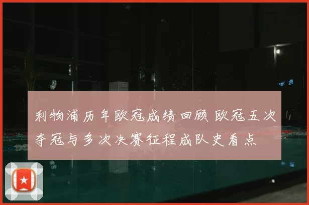 利物浦历年欧冠成绩回顾 欧冠五次夺冠与多次决赛征程成队史看点