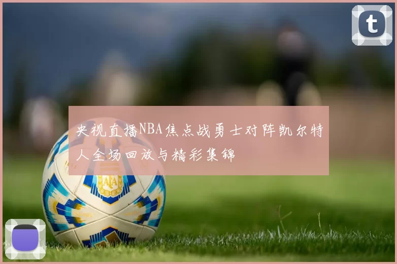 央视直播NBA焦点战勇士对阵凯尔特人全场回放与精彩集锦