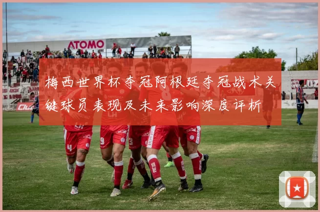 梅西世界杯夺冠阿根廷夺冠战术关键球员表现及未来影响深度评析