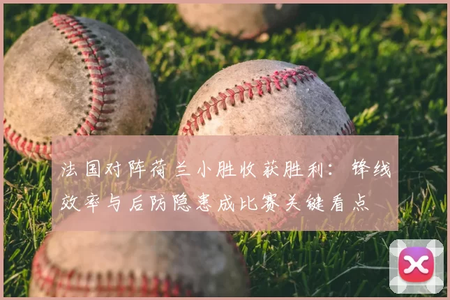 法国对阵荷兰小胜收获胜利：锋线效率与后防隐患成比赛关键看点