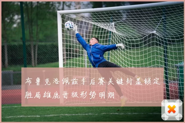 布鲁克洛佩兹季后赛关键封盖锁定胜局雄鹿晋级形势明朗