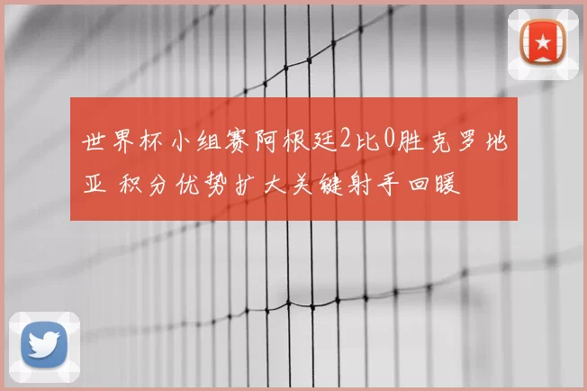 世界杯小组赛阿根廷2比0胜克罗地亚 积分优势扩大关键射手回暖
