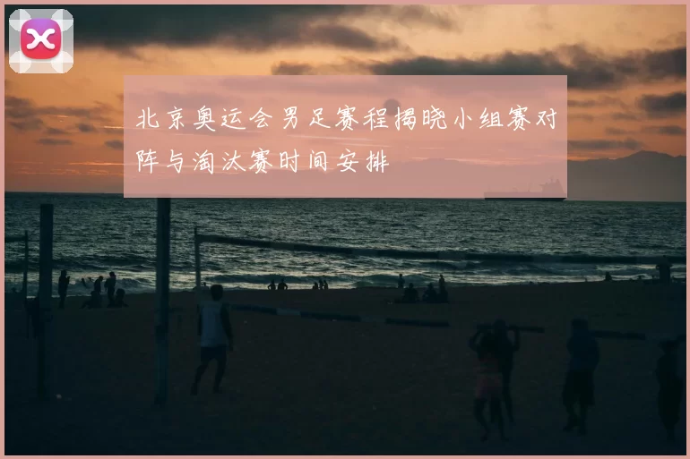 北京奥运会男足赛程揭晓小组赛对阵与淘汰赛时间安排