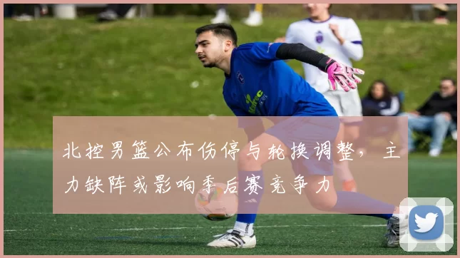 北控男篮公布伤停与轮换调整，主力缺阵或影响季后赛竞争力