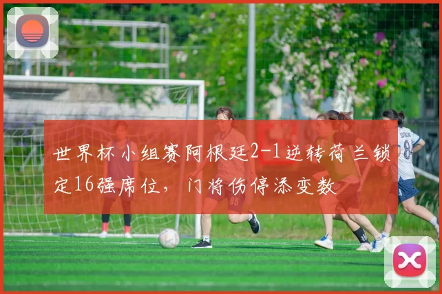 世界杯小组赛阿根廷2-1逆转荷兰锁定16强席位，门将伤停添变数