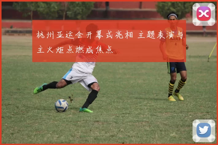 杭州亚运会开幕式亮相 主题表演与主火炬点燃成焦点