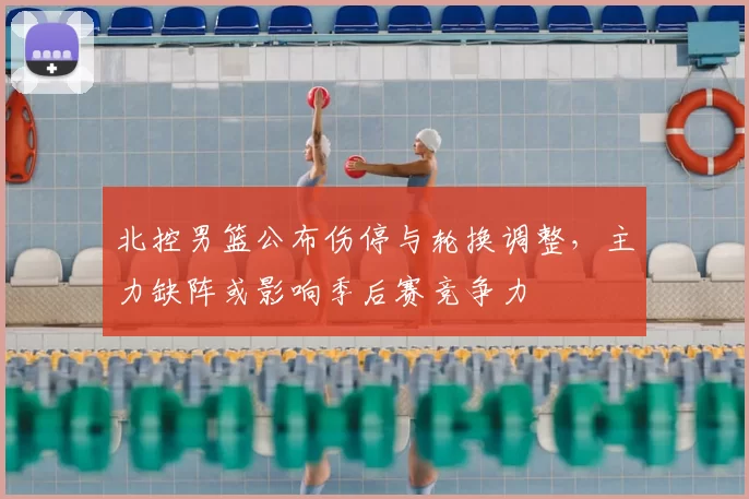 北控男篮公布伤停与轮换调整，主力缺阵或影响季后赛竞争力