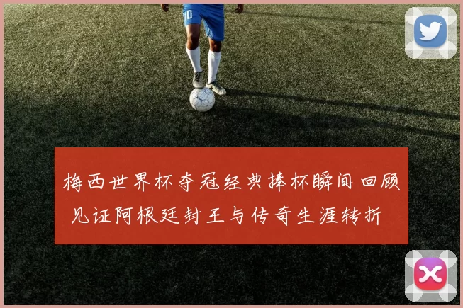 梅西世界杯夺冠经典捧杯瞬间回顾 见证阿根廷封王与传奇生涯转折