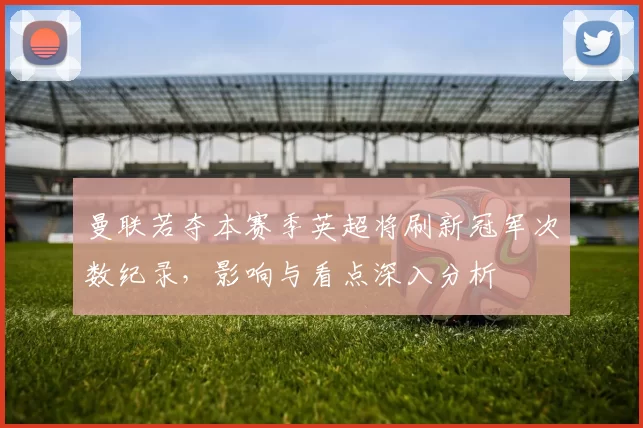 曼联若夺本赛季英超将刷新冠军次数纪录，影响与看点深入分析