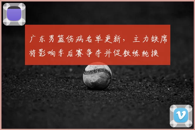 广东男篮伤病名单更新，主力缺席将影响季后赛争夺并促教练轮换