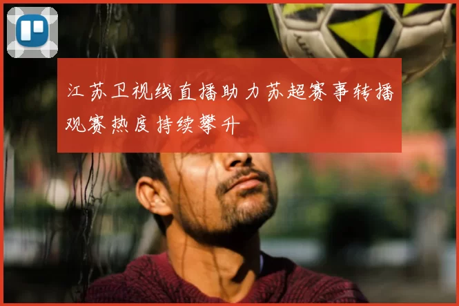 江苏卫视线直播助力苏超赛事转播观赛热度持续攀升
