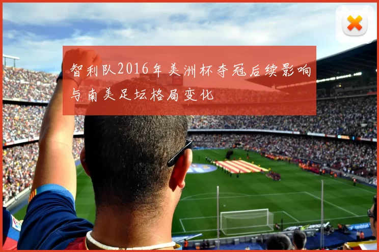 智利队2016年美洲杯夺冠后续影响与南美足坛格局变化