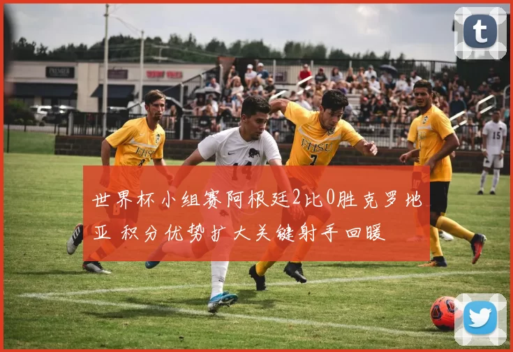 世界杯小组赛阿根廷2比0胜克罗地亚 积分优势扩大关键射手回暖