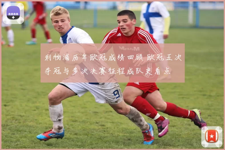 利物浦历年欧冠成绩回顾 欧冠五次夺冠与多次决赛征程成队史看点