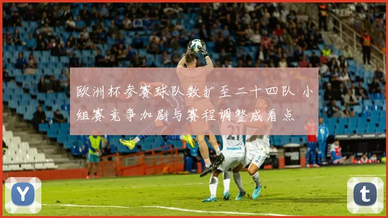 欧洲杯参赛球队数扩至二十四队 小组赛竞争加剧与赛程调整成看点