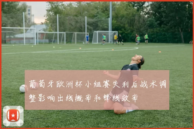 葡萄牙欧洲杯小组赛失利后战术调整影响出线概率和锋线效率