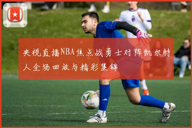 央视直播NBA焦点战勇士对阵凯尔特人全场回放与精彩集锦